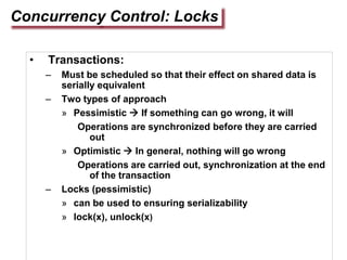 Concurrency Control: Locks
• Transactions:
– Must be scheduled so that their effect on shared data is
serially equivalent
– Two types of approach
» Pessimistic  If something can go wrong, it will
Operations are synchronized before they are carried
out
» Optimistic  In general, nothing will go wrong
Operations are carried out, synchronization at the end
of the transaction
– Locks (pessimistic)
» can be used to ensuring serializability
» lock(x), unlock(x)
 