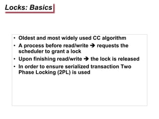 Locks: Basics
• Oldest and most widely used CC algorithm
• A process before read/write  requests the
scheduler to grant a lock
• Upon finishing read/write  the lock is released
• In order to ensure serialized transaction Two
Phase Locking (2PL) is used
 