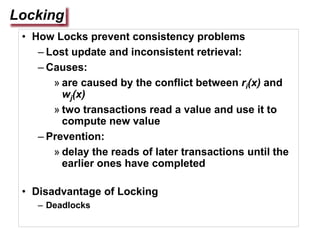 Locking
• How Locks prevent consistency problems
– Lost update and inconsistent retrieval:
– Causes:
» are caused by the conflict between ri(x) and
wj(x)
» two transactions read a value and use it to
compute new value
– Prevention:
» delay the reads of later transactions until the
earlier ones have completed
• Disadvantage of Locking
– Deadlocks
 