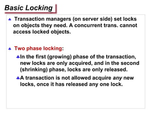  Transaction managers (on server side) set locks
on objects they need. A concurrent trans. cannot
access locked objects.
 Two phase locking:
In the first (growing) phase of the transaction,
new locks are only acquired, and in the second
(shrinking) phase, locks are only released.
A transaction is not allowed acquire any new
locks, once it has released any one lock.
Basic Locking
 