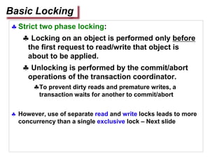  Strict two phase locking:
 Locking on an object is performed only before
the first request to read/write that object is
about to be applied.
 Unlocking is performed by the commit/abort
operations of the transaction coordinator.
To prevent dirty reads and premature writes, a
transaction waits for another to commit/abort
 However, use of separate read and write locks leads to more
concurrency than a single exclusive lock – Next slide
Basic Locking
 
