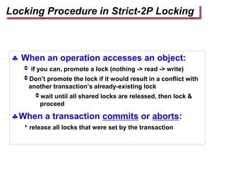  When an operation accesses an object:
 if you can, promote a lock (nothing -> read -> write)
Don’t promote the lock if it would result in a conflict with
another transaction’s already-existing lock
wait until all shared locks are released, then lock &
proceed
When a transaction commits or aborts:
release all locks that were set by the transaction
Locking Procedure in Strict-2P Locking
 