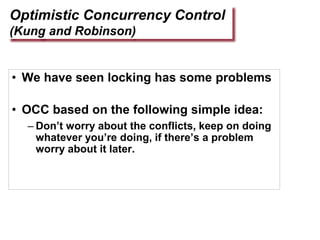Optimistic Concurrency Control
(Kung and Robinson)
• We have seen locking has some problems
• OCC based on the following simple idea:
– Don’t worry about the conflicts, keep on doing
whatever you’re doing, if there’s a problem
worry about it later.
 