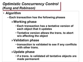 Optimistic Concurrency Control
(Kung and Robinson)
• Algorithm
– Each transaction has the following phases
»Working phase
• Each transaction has a tentative version of
each object that it updates
• Tentative version allows the trans. to abort
w/o affecting the object
»Validation phase
• transaction is validated to see if any conflicts
with other trans.
»Update phase
• if a trans. is validated all tentative objects are
made permanent
 
