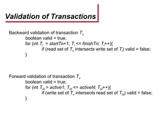 Validation of Transactions
Backward validation of transaction Tv
boolean valid = true;
for (int Ti = startTn+1; Ti <= finishTn; Ti++){
if (read set of Tv intersects write set of Ti) valid = false;
}
Forward validation of transaction Tv
boolean valid = true;
for (int Tid = active1; Tid <= activeN; Tid++){
if (write set of Tv intersects read set of Tid) valid = false;
}
 