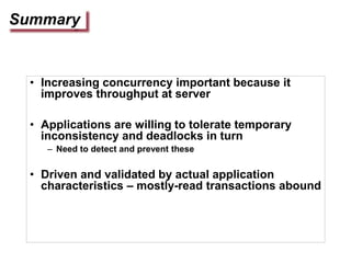 Summary
• Increasing concurrency important because it
improves throughput at server
• Applications are willing to tolerate temporary
inconsistency and deadlocks in turn
– Need to detect and prevent these
• Driven and validated by actual application
characteristics – mostly-read transactions abound
 