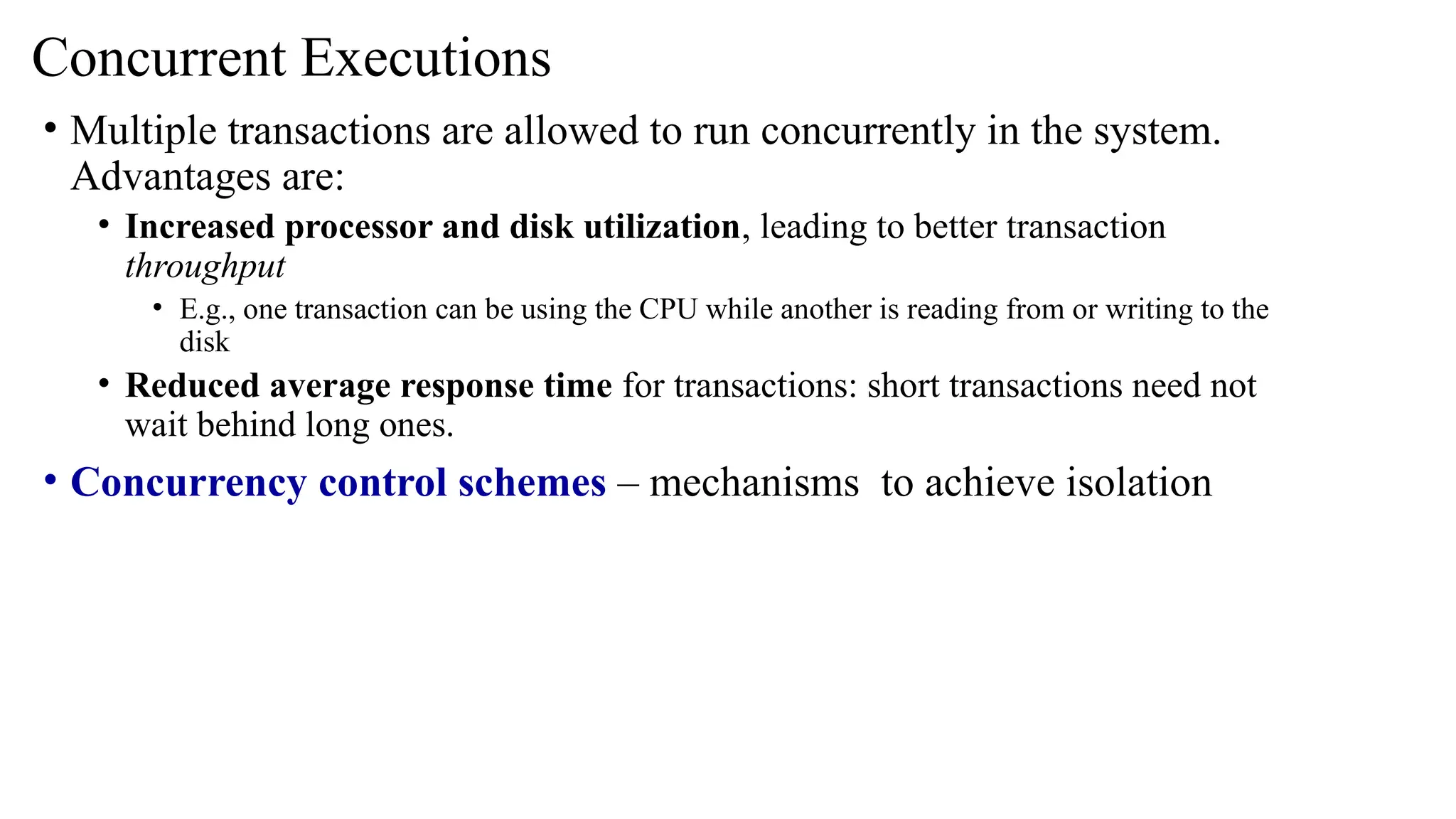 • Multiple transactions are allowed to run concurrently in the system.
Advantages are:
• Increased processor and disk utilization, leading to better transaction
throughput
• E.g., one transaction can be using the CPU while another is reading from or writing to the
disk
• Reduced average response time for transactions: short transactions need not
wait behind long ones.
• Concurrency control schemes – mechanisms to achieve isolation
Concurrent Executions
 