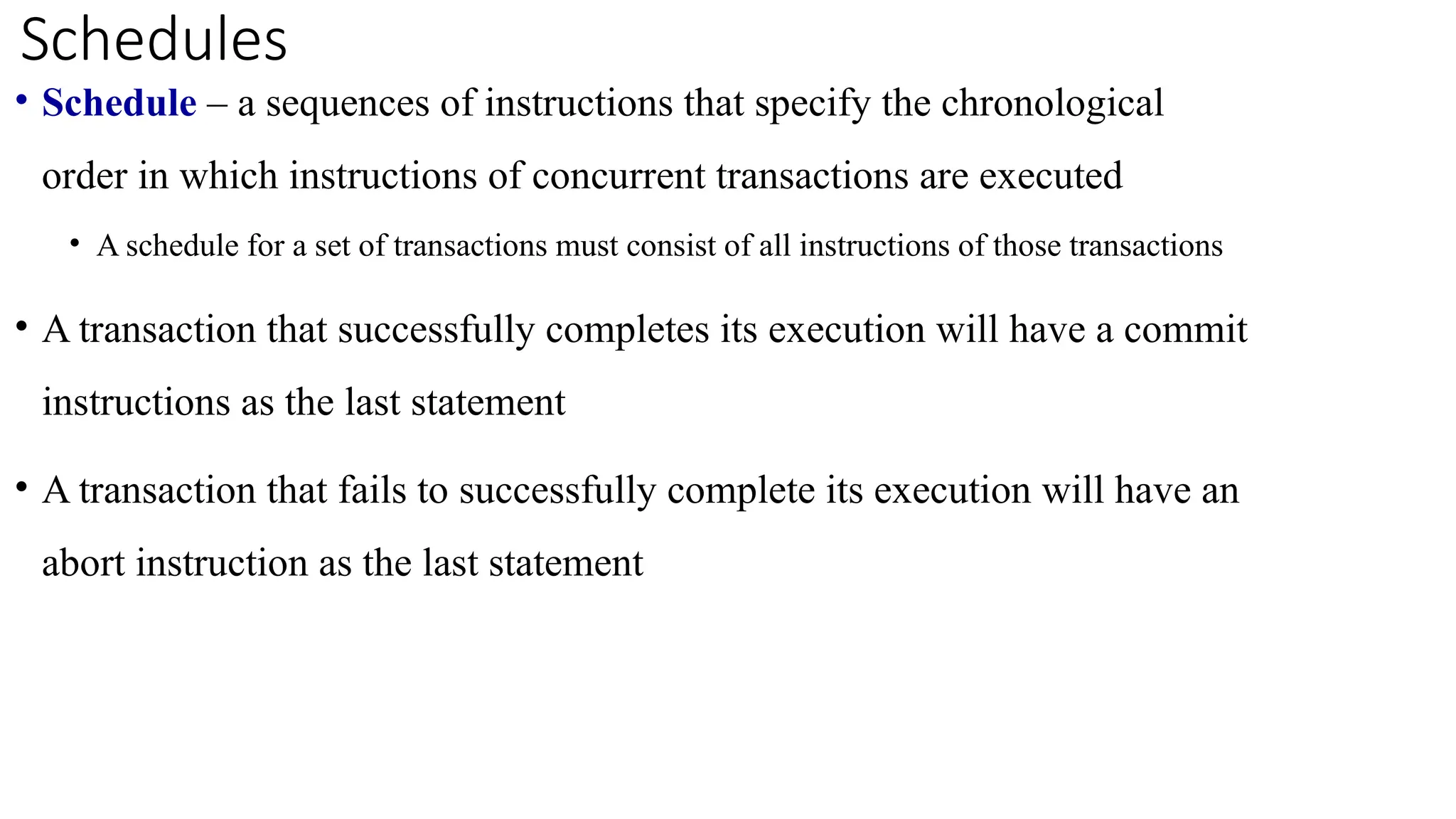 • Schedule – a sequences of instructions that specify the chronological
order in which instructions of concurrent transactions are executed
• A schedule for a set of transactions must consist of all instructions of those transactions
• A transaction that successfully completes its execution will have a commit
instructions as the last statement
• A transaction that fails to successfully complete its execution will have an
abort instruction as the last statement
Schedules
 
