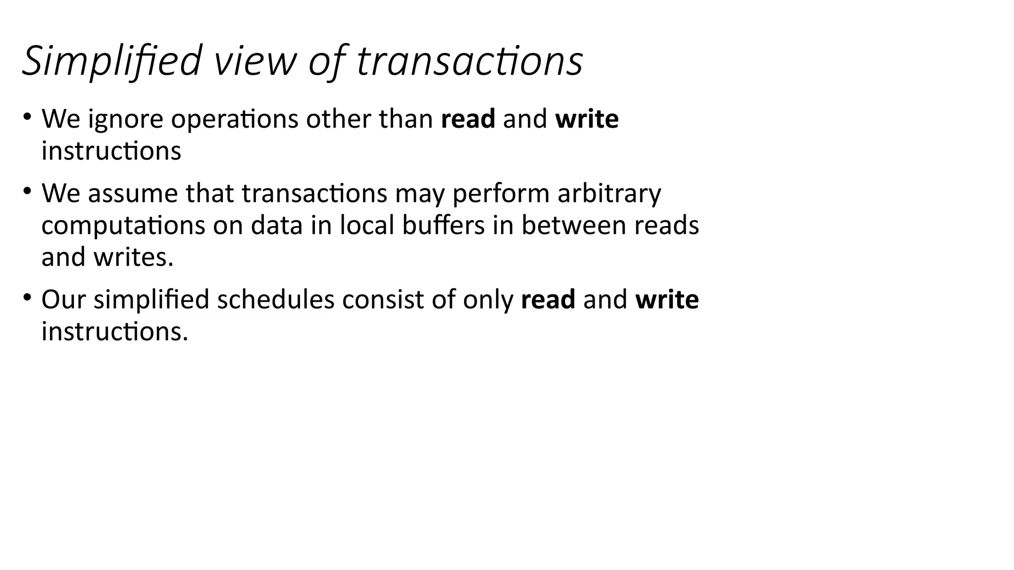 • We ignore operations other than read and write
instructions
• We assume that transactions may perform arbitrary
computations on data in local buffers in between reads
and writes.
• Our simplified schedules consist of only read and write
instructions.
Simplified view of transactions
 
