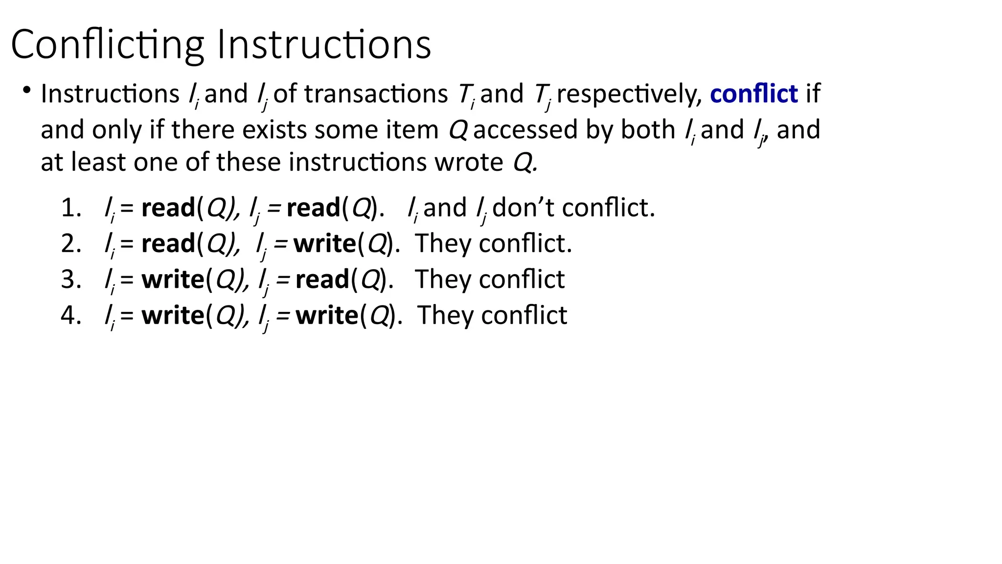 • Instructions li and lj of transactions Ti and Tj respectively, conflict if
and only if there exists some item Q accessed by both li and lj, and
at least one of these instructions wrote Q.
1. li = read(Q), lj = read(Q). li and lj don’t conflict.
2. li = read(Q), lj = write(Q). They conflict.
3. li = write(Q), lj = read(Q). They conflict
4. li = write(Q), lj = write(Q). They conflict
Conflicting Instructions
 