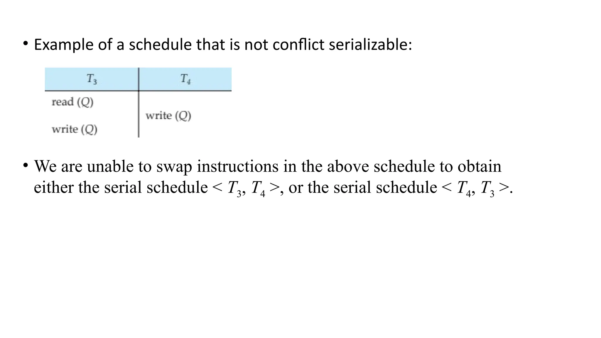 • Example of a schedule that is not conflict serializable:
• We are unable to swap instructions in the above schedule to obtain
either the serial schedule < T3, T4 >, or the serial schedule < T4, T3 >.
 