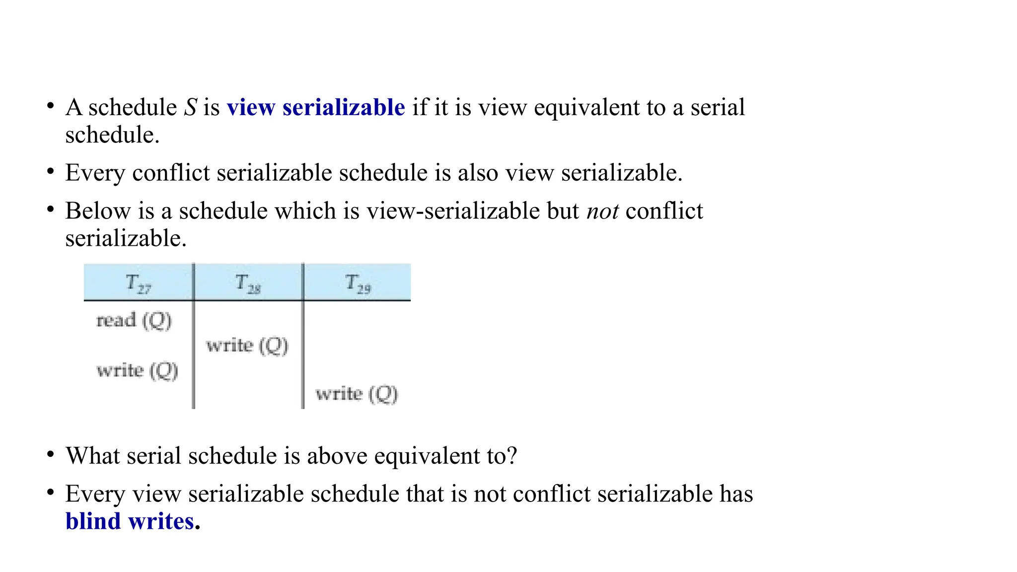 • A schedule S is view serializable if it is view equivalent to a serial
schedule.
• Every conflict serializable schedule is also view serializable.
• Below is a schedule which is view-serializable but not conflict
serializable.
• What serial schedule is above equivalent to?
• Every view serializable schedule that is not conflict serializable has
blind writes.
 