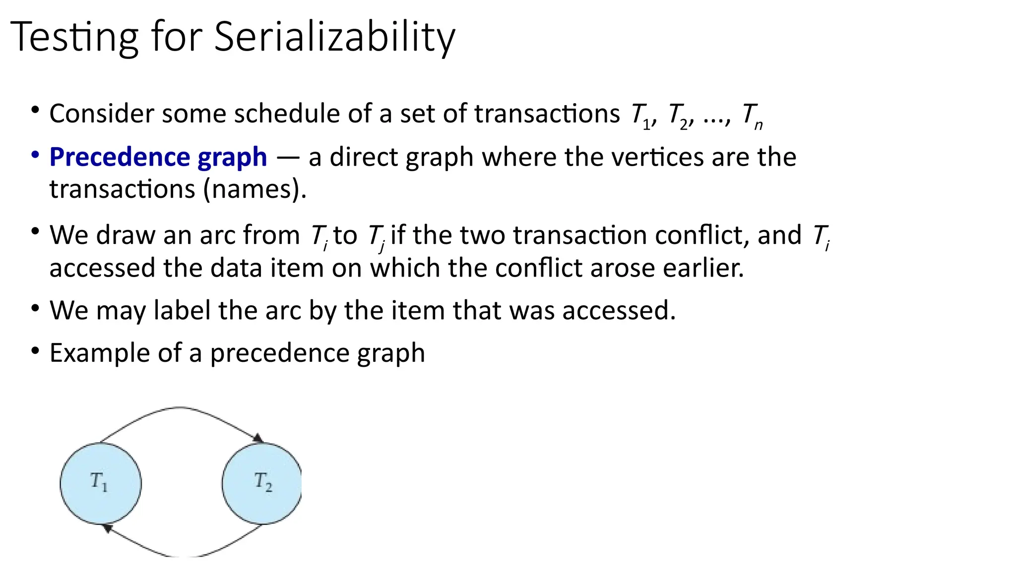 • Consider some schedule of a set of transactions T1, T2, ..., Tn
• Precedence graph — a direct graph where the vertices are the
transactions (names).
• We draw an arc from Ti to Tj if the two transaction conflict, and Ti
accessed the data item on which the conflict arose earlier.
• We may label the arc by the item that was accessed.
• Example of a precedence graph
Testing for Serializability
 