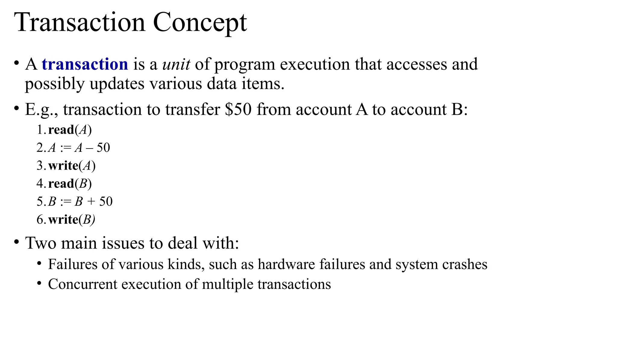 • A transaction is a unit of program execution that accesses and
possibly updates various data items.
• E.g., transaction to transfer $50 from account A to account B:
1.read(A)
2.A := A – 50
3.write(A)
4.read(B)
5.B := B + 50
6.write(B)
• Two main issues to deal with:
• Failures of various kinds, such as hardware failures and system crashes
• Concurrent execution of multiple transactions
Transaction Concept
 