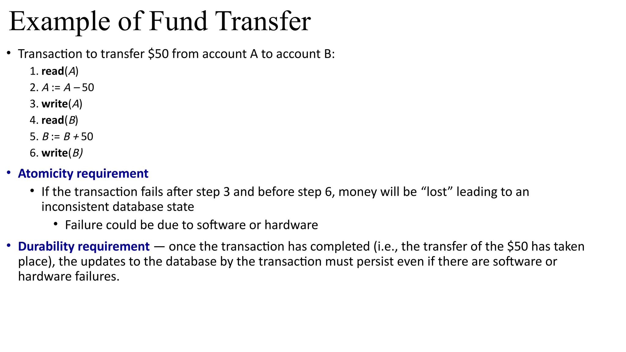 • Transaction to transfer $50 from account A to account B:
1. read(A)
2. A := A – 50
3. write(A)
4. read(B)
5. B := B + 50
6. write(B)
• Atomicity requirement
• If the transaction fails after step 3 and before step 6, money will be “lost” leading to an
inconsistent database state
• Failure could be due to software or hardware
• Durability requirement — once the transaction has completed (i.e., the transfer of the $50 has taken
place), the updates to the database by the transaction must persist even if there are software or
hardware failures.
Example of Fund Transfer
 