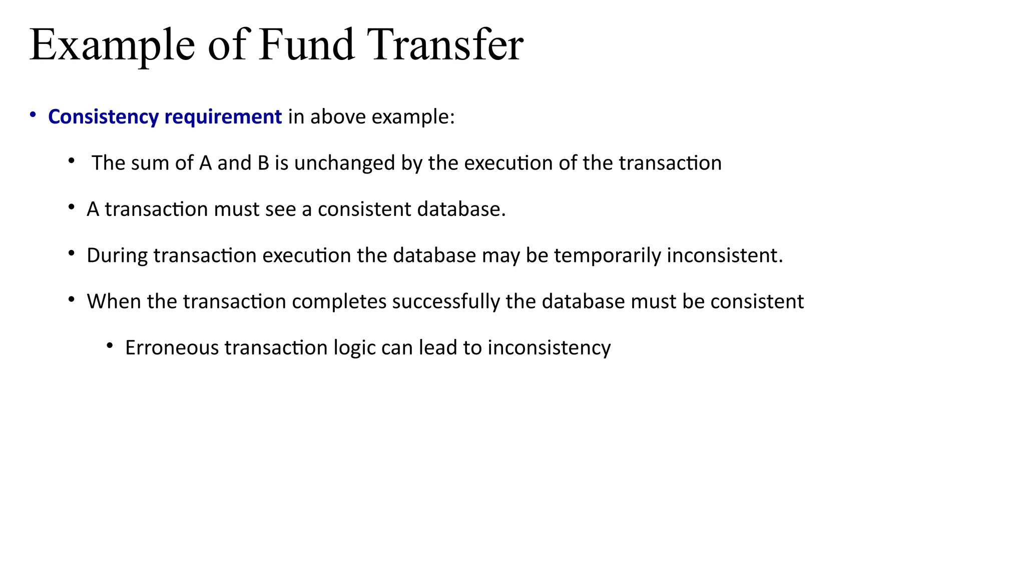 • Consistency requirement in above example:
• The sum of A and B is unchanged by the execution of the transaction
• A transaction must see a consistent database.
• During transaction execution the database may be temporarily inconsistent.
• When the transaction completes successfully the database must be consistent
• Erroneous transaction logic can lead to inconsistency
Example of Fund Transfer
 
