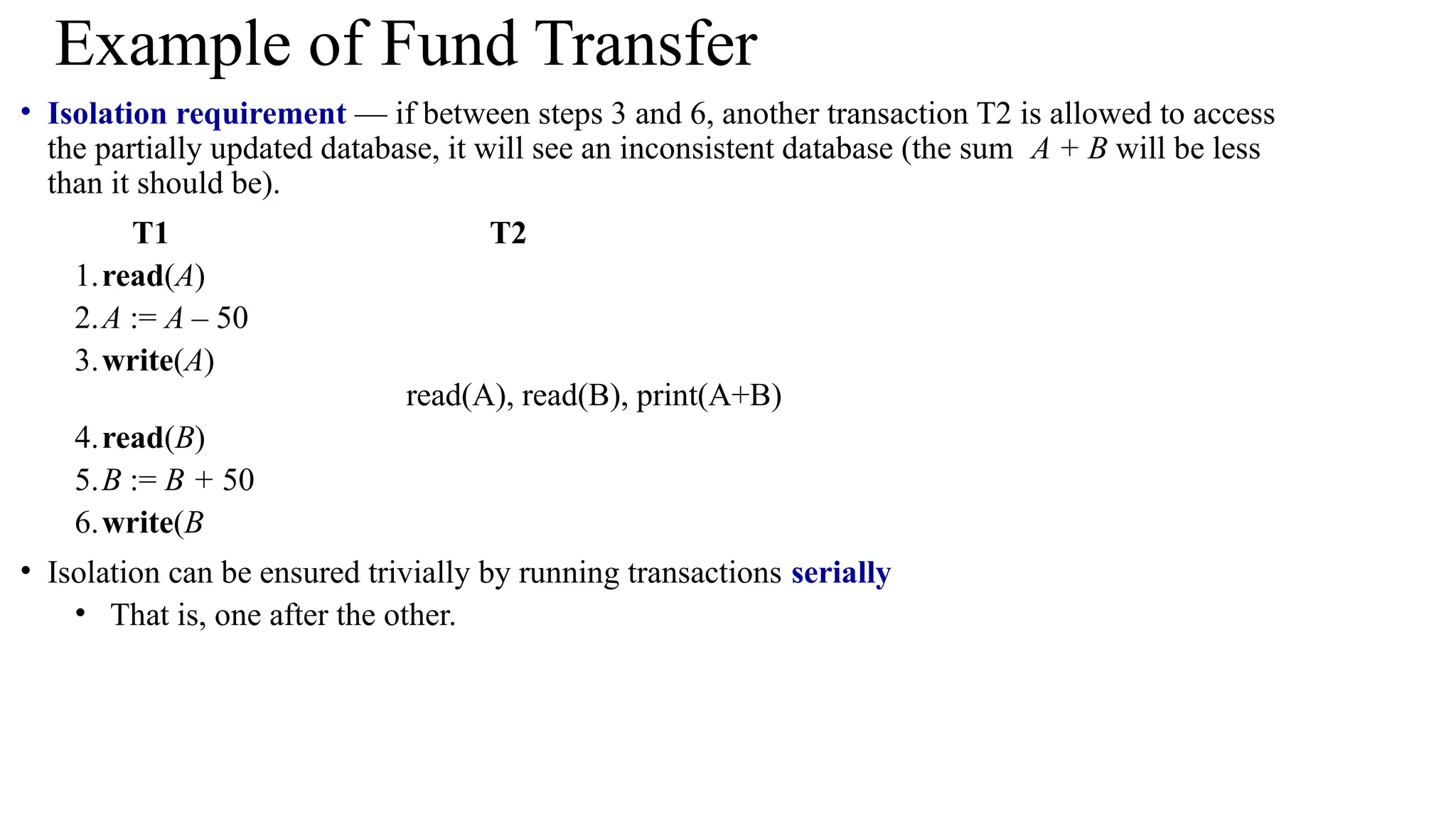 • Isolation requirement — if between steps 3 and 6, another transaction T2 is allowed to access
the partially updated database, it will see an inconsistent database (the sum A + B will be less
than it should be).
T1 T2
1.read(A)
2.A := A – 50
3.write(A)
read(A), read(B), print(A+B)
4.read(B)
5.B := B + 50
6.write(B
• Isolation can be ensured trivially by running transactions serially
• That is, one after the other.
Example of Fund Transfer
 