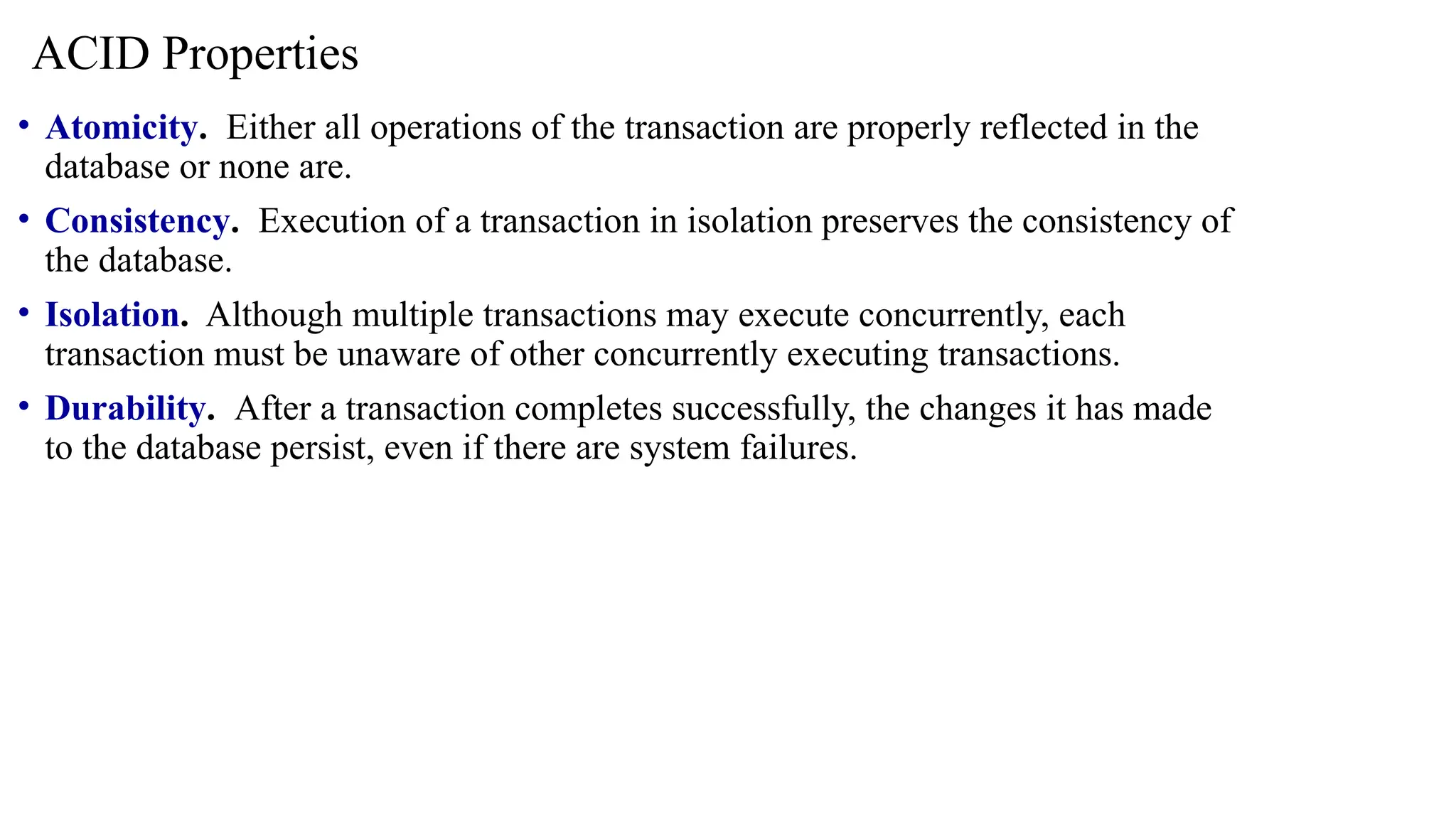 • Atomicity. Either all operations of the transaction are properly reflected in the
database or none are.
• Consistency. Execution of a transaction in isolation preserves the consistency of
the database.
• Isolation. Although multiple transactions may execute concurrently, each
transaction must be unaware of other concurrently executing transactions.
• Durability. After a transaction completes successfully, the changes it has made
to the database persist, even if there are system failures.
ACID Properties
 