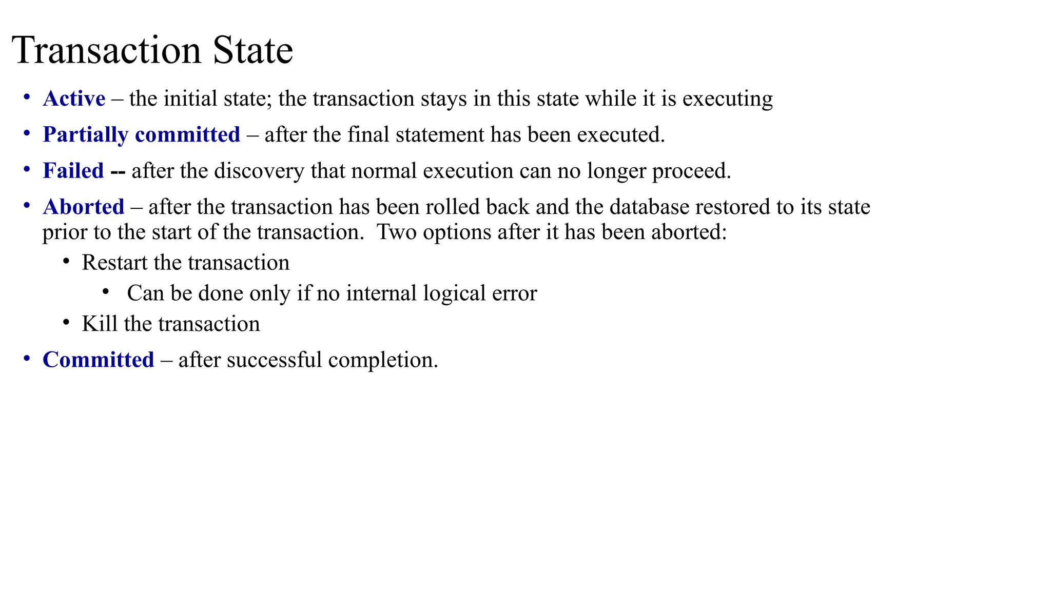 • Active – the initial state; the transaction stays in this state while it is executing
• Partially committed – after the final statement has been executed.
• Failed -- after the discovery that normal execution can no longer proceed.
• Aborted – after the transaction has been rolled back and the database restored to its state
prior to the start of the transaction. Two options after it has been aborted:
• Restart the transaction
• Can be done only if no internal logical error
• Kill the transaction
• Committed – after successful completion.
Transaction State
 