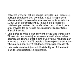 • L’objectif général est de rendre invisible aux clients le
partage simultané des données. Cette transparence
nécessite des contrôles des accès concurrents au sein du
SGBD. Ceux-ci s’effectuent au moyen de protocoles
spéciaux permettant de synchroniser les mises à jour
afin d’éviter les pertes de mises à jour et l'apparitions
d’incohérences.
• Une perte de mise à jour survient lorsqu’une transaction
T1 exécute une mise à jour calculée à partir d’une valeur
périmée de donnée, c’est-à-dire d’une valeur modifiée par
une autre transaction T2 depuis la lecture par la transaction
T1. La mise à jour de T2 est donc écrasée par celle de T1.
• Une perte de mise à jour est illustrée figure .1. La mise à
jour de la transaction T2 est perdue.
 