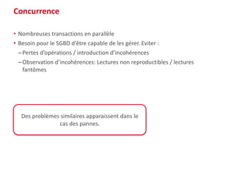 Concurrence
• Nombreuses transactions en parallèle
• Besoin pour le SGBD d’être capable de les gérer. Eviter :
–Pertes d’opérations / introduction d’incohérences
–Observation d’incohérences: Lectures non reproductibles / lectures
fantômes
Des problèmes similaires apparaissent dans le
cas des pannes.
 