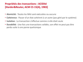 Propriétés des transactions : ACIDité
[Harder&Reuter, ACM CS 15(4), 1983]
• Atomicité : Toutes les MAJ sont exécutées ou aucune
• Cohérence : Passer d’un état cohérent à un autre (pas géré par le système)
• Isolation : La transaction s’effectue comme si elle était seule
• Durabilité : Une fois une transactions validée, son effet ne peut pas être
perdu suite à une panne quelconque
 
