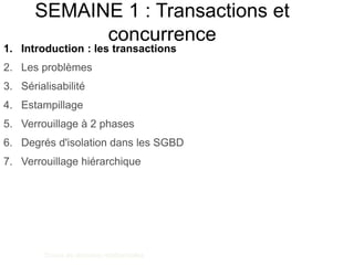 SEMAINE 1 : Transactions et
concurrence
Bases de données relationnelles
Benjamin Nguyen
1. Introduction : les transactions
2. Les problèmes
3. Sérialisabilité
4. Estampillage
5. Verrouillage à 2 phases
6. Degrés d'isolation dans les SGBD
7. Verrouillage hiérarchique
 