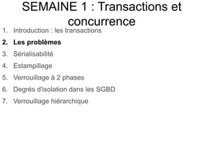 SEMAINE 1 : Transactions et
concurrence
1. Introduction : les transactions
2. Les problèmes
3. Sérialisabilité
4. Estampillage
5. Verrouillage à 2 phases
6. Degrés d'isolation dans les SGBD
7. Verrouillage hiérarchique
 
