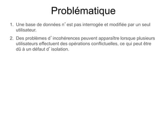 Problématique
1. Une base de données n’est pas interrogée et modifiée par un seul
utilisateur.
2. Des problèmes d’incohérences peuvent apparaître lorsque plusieurs
utilisateurs effectuent des opérations conflictuelles, ce qui peut être
dû à un défaut d’isolation.
 