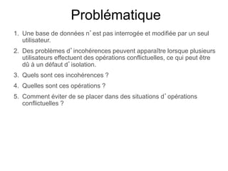 Problématique
1. Une base de données n’est pas interrogée et modifiée par un seul
utilisateur.
2. Des problèmes d’incohérences peuvent apparaître lorsque plusieurs
utilisateurs effectuent des opérations conflictuelles, ce qui peut être
dû à un défaut d’isolation.
3. Quels sont ces incohérences ?
4. Quelles sont ces opérations ?
5. Comment éviter de se placer dans des situations d’opérations
conflictuelles ?
 
