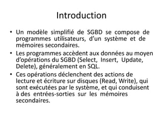Introduction
• Un modèle simplifié de SGBD se compose de
programmes utilisateurs, d’un système et de
mémoires secondaires.
• Les programmes accèdent aux données au moyen
d’opérations du SGBD (Select, Insert, Update,
Delete), généralement en SQL.
• Ces opérations déclenchent des actions de
lecture et écriture sur disques (Read, Write), qui
sont exécutées par le système, et qui conduisent
à des entrées-sorties sur les mémoires
secondaires.
 