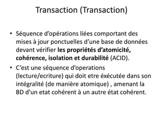 Transaction (Transaction)
• Séquence d’opérations liées comportant des
mises à jour ponctuelles d’une base de données
devant vérifier les propriétés d’atomicité,
cohérence, isolation et durabilité (ACID).
• C’est une séquence d’operations
(lecture/ecriture) qui doit etre éxécutée dans son
intégralité (de manière atomique) , amenant la
BD d’un etat cohérent à un autre état cohérent.
 