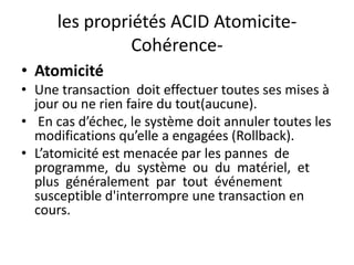 les propriétés ACID Atomicite-
Cohérence-
• Atomicité
• Une transaction doit effectuer toutes ses mises à
jour ou ne rien faire du tout(aucune).
• En cas d’échec, le système doit annuler toutes les
modifications qu’elle a engagées (Rollback).
• L’atomicité est menacée par les pannes de
programme, du système ou du matériel, et
plus généralement par tout événement
susceptible d'interrompre une transaction en
cours.
 