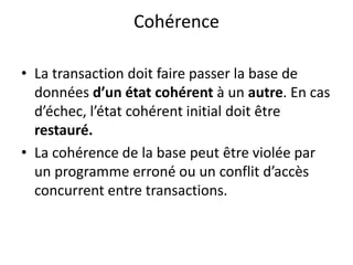 Cohérence
• La transaction doit faire passer la base de
données d’un état cohérent à un autre. En cas
d’échec, l’état cohérent initial doit être
restauré.
• La cohérence de la base peut être violée par
un programme erroné ou un conflit d’accès
concurrent entre transactions.
 