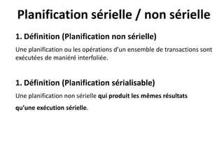 Planification sérielle / non sérielle
1. Définition (Planification non sérielle)
Une planification ou les opérations d’un ensemble de transactions sont
exécutées de maniéré interfoliée.
1. Définition (Planification sérialisable)
Une planification non sérielle qui produit les mêmes résultats
qu’une exécution sérielle.
 