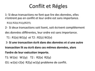 Conflit et Régles
1- Si deux transactions ne font que lire des données, elles
n’entrent pas en conflit et leur ordre est sans importance.
R1(x) R2(x) R1(y)R2(Y);
2- Si deux transactions soit lisent, soit écrivent complétement
des données différentes, leur ordre est sans importance.
T1 : R1(x) W1(y) et T2 : R2(z) W2(v)
3- Si une transaction écrit dans des données et si une autre
transaction lit ou écrit dans ces mêmes données, alors
l’ordre de leur exécution importe.
T1: W1(x) W1(y) T2 : R2(x) R2(y)
O1: w1(x) r2(x) R2(y) w1(y) probleme de conflit.
 