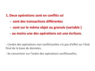 1. Deux opérations sont en conflits ssi
- sont des transactions différentes
- sont sur le même objet ou granule (variable )
- au moins une des opérations est une écriture.
- L’ordre des opérations non conflictuelles n’a pas d’effet sur l’état
final de la base de données.
- Se concentrer sur l’ordre des opérations conflictuelles.
 