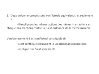 1. Deux ordonnancement sont conflictuels equivalent si et seulement
si
- il impliquent les mêmes actions des mêmes transactions et
chaque pair d’actions conflictuels est ordonnée de la même maniére.
L’ordonnacement S est conflictuel serializable si:
- S est conflictuel equivalent a un ordonnancement sériel
- implique que S est serializable.
 