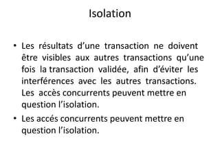 Isolation
• Les résultats d’une transaction ne doivent
être visibles aux autres transactions qu’une
fois la transaction validée, afin d’éviter les
interférences avec les autres transactions.
Les accès concurrents peuvent mettre en
question l’isolation.
• Les accés concurrents peuvent mettre en
question l’isolation.
 