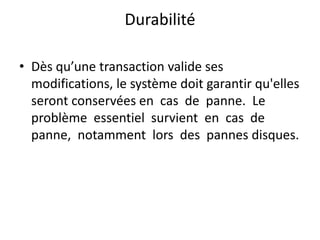 Durabilité
• Dès qu’une transaction valide ses
modifications, le système doit garantir qu'elles
seront conservées en cas de panne. Le
problème essentiel survient en cas de
panne, notamment lors des pannes disques.
 