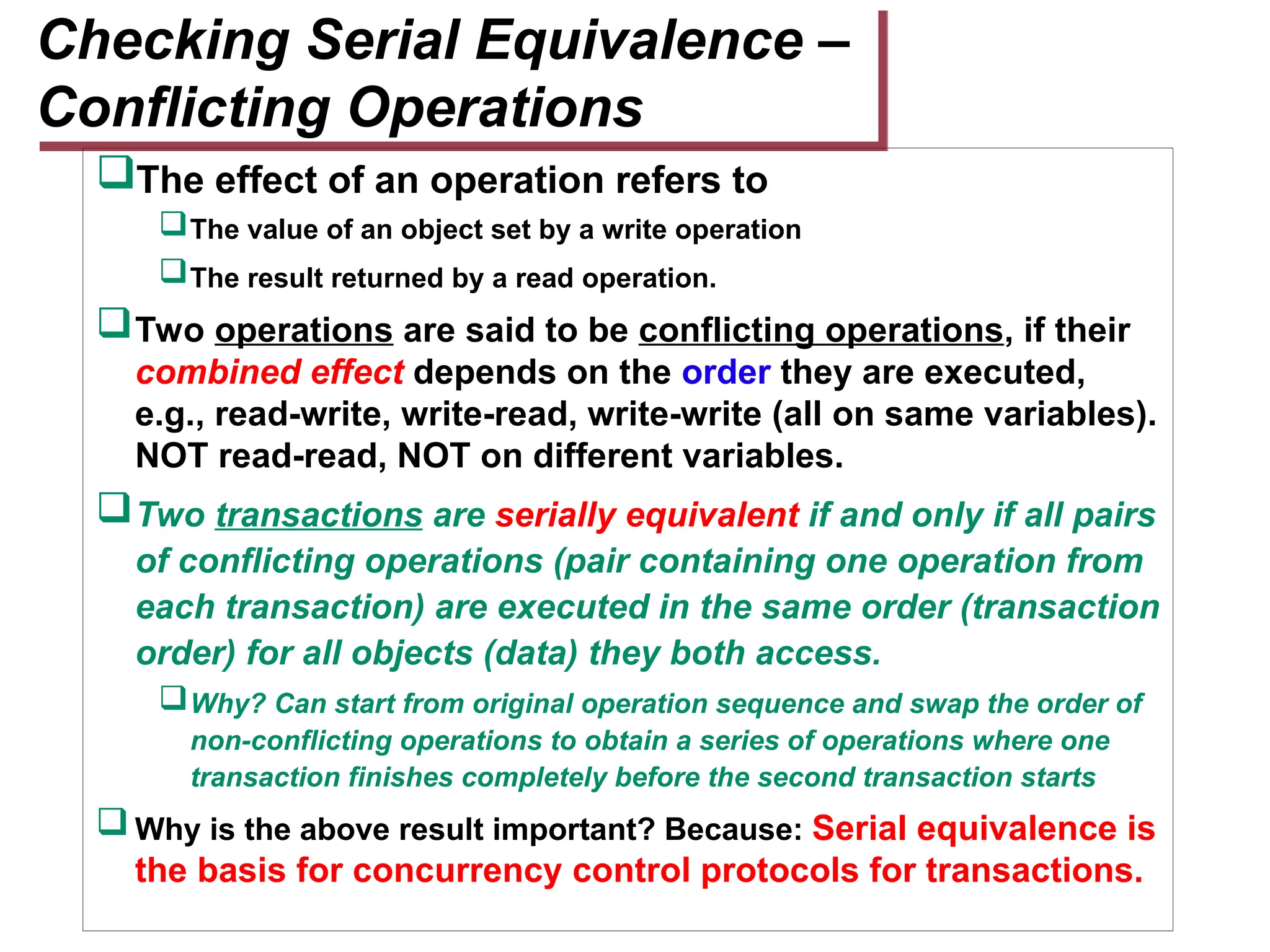 The effect of an operation refers to
The value of an object set by a write operation
The result returned by a read operation.
Two operations are said to be conflicting operations, if their
combined effect depends on the order they are executed,
e.g., read-write, write-read, write-write (all on same variables).
NOT read-read, NOT on different variables.
Two transactions are serially equivalent if and only if all pairs
of conflicting operations (pair containing one operation from
each transaction) are executed in the same order (transaction
order) for all objects (data) they both access.
Why? Can start from original operation sequence and swap the order of
non-conflicting operations to obtain a series of operations where one
transaction finishes completely before the second transaction starts
Why is the above result important? Because: Serial equivalence is
the basis for concurrency control protocols for transactions.
Checking Serial Equivalence –
Conflicting Operations
 