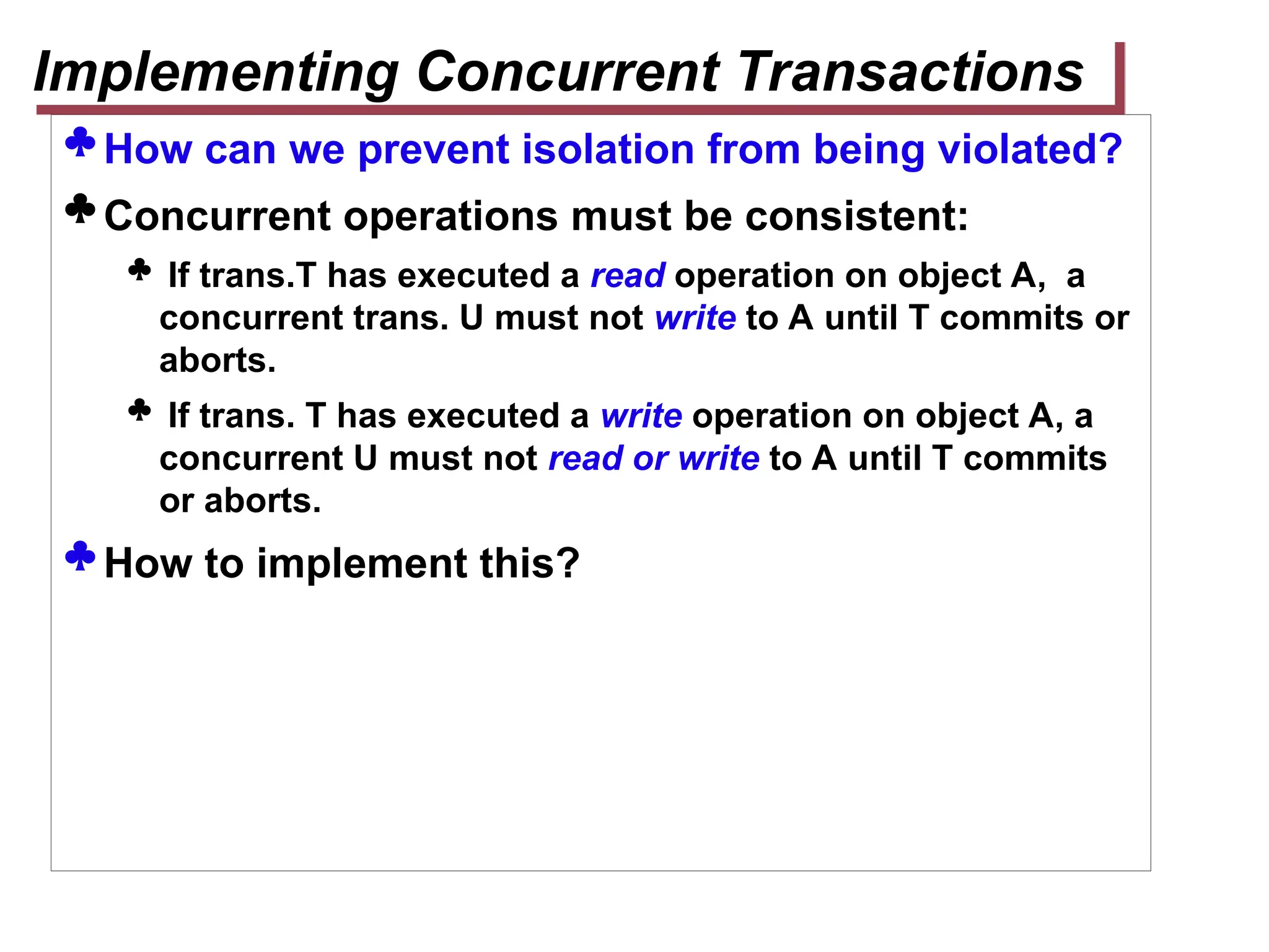  How can we prevent isolation from being violated?
 Concurrent operations must be consistent:
 If trans.T has executed a read operation on object A, a
concurrent trans. U must not write to A until T commits or
aborts.
 If trans. T has executed a write operation on object A, a
concurrent U must not read or write to A until T commits
or aborts.
 How to implement this?
Implementing Concurrent Transactions
 