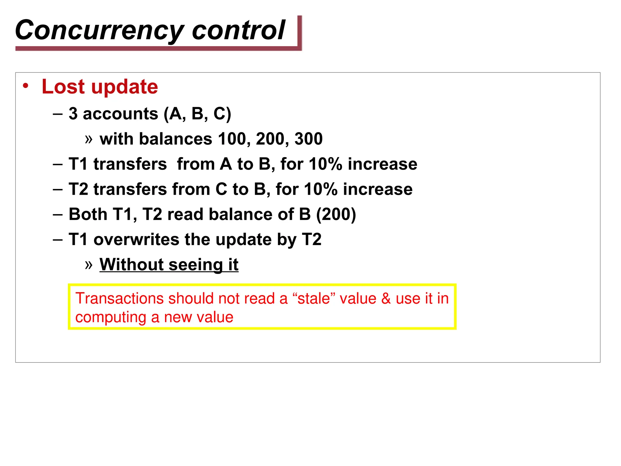 Concurrency control
• Lost update
– 3 accounts (A, B, C)
» with balances 100, 200, 300
– T1 transfers from A to B, for 10% increase
– T2 transfers from C to B, for 10% increase
– Both T1, T2 read balance of B (200)
– T1 overwrites the update by T2
» Without seeing it
Transactions should not read a “stale” value & use it in
computing a new value
 
