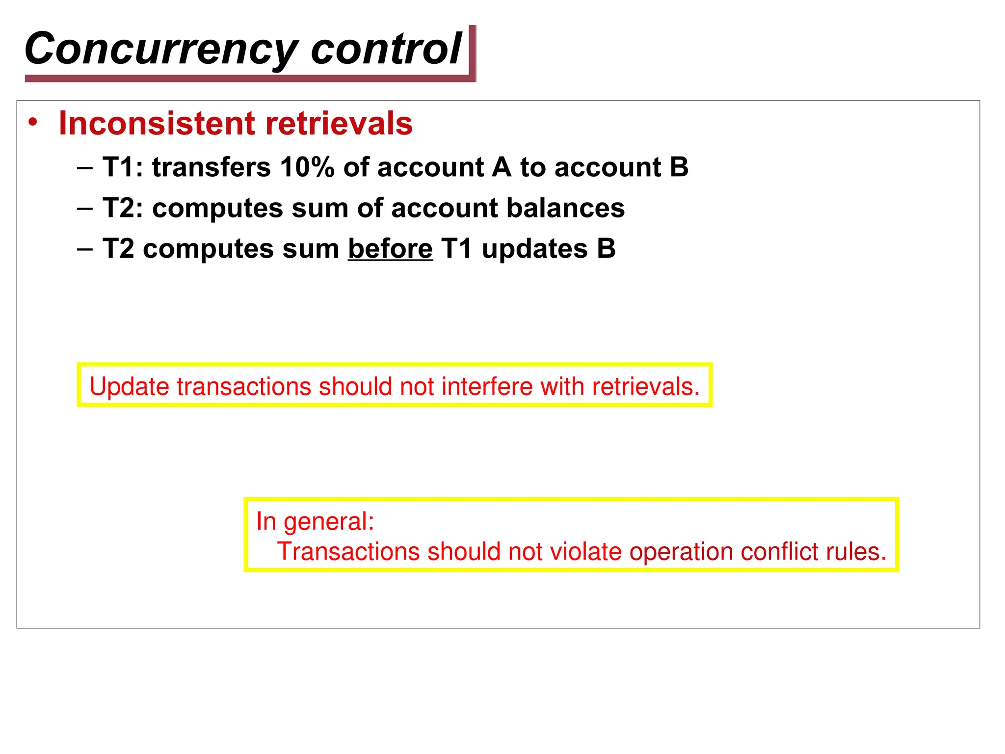 Concurrency control
• Inconsistent retrievals
– T1: transfers 10% of account A to account B
– T2: computes sum of account balances
– T2 computes sum before T1 updates B
Update transactions should not interfere with retrievals.
In general:
Transactions should not violate operation conflict rules.
 