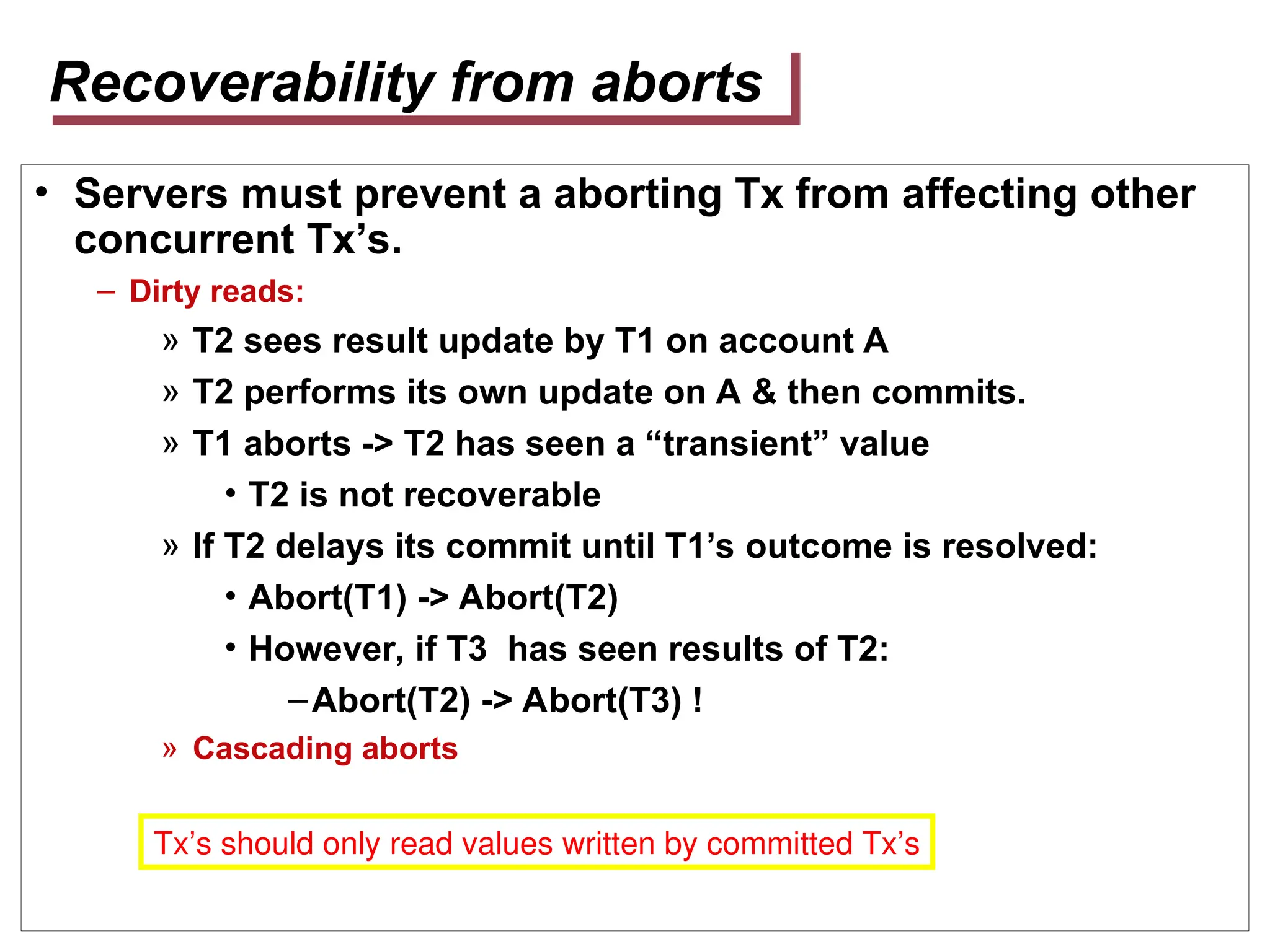 Recoverability from aborts
• Servers must prevent a aborting Tx from affecting other
concurrent Tx’s.
– Dirty reads:
» T2 sees result update by T1 on account A
» T2 performs its own update on A & then commits.
» T1 aborts -> T2 has seen a “transient” value
• T2 is not recoverable
» If T2 delays its commit until T1’s outcome is resolved:
• Abort(T1) -> Abort(T2)
• However, if T3 has seen results of T2:
–Abort(T2) -> Abort(T3) !
» Cascading aborts
Tx’s should only read values written by committed Tx’s
 