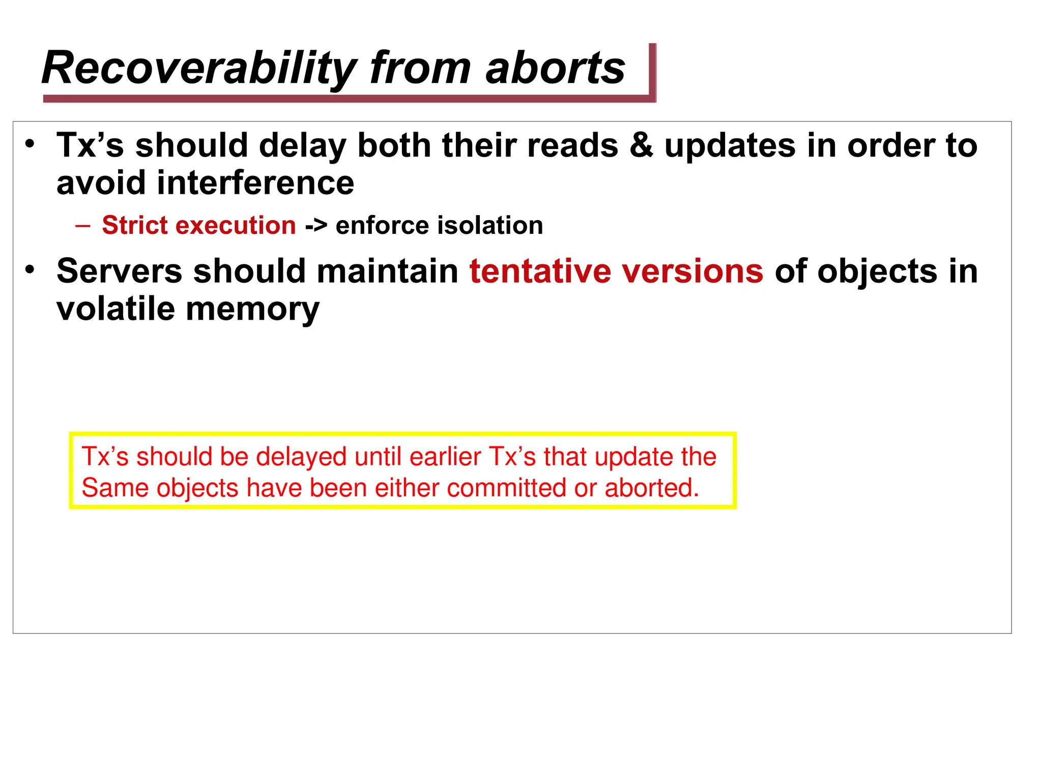 Recoverability from aborts
• Tx’s should delay both their reads & updates in order to
avoid interference
– Strict execution -> enforce isolation
• Servers should maintain tentative versions of objects in
volatile memory
Tx’s should be delayed until earlier Tx’s that update the
Same objects have been either committed or aborted.
 