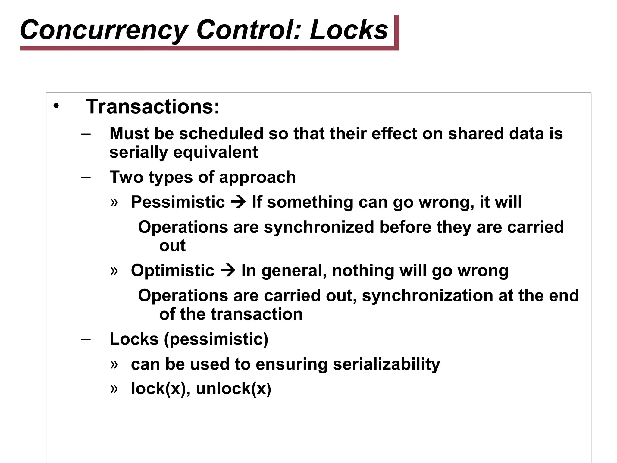 Concurrency Control: Locks
• Transactions:
– Must be scheduled so that their effect on shared data is
serially equivalent
– Two types of approach
» Pessimistic  If something can go wrong, it will
Operations are synchronized before they are carried
out
» Optimistic  In general, nothing will go wrong
Operations are carried out, synchronization at the end
of the transaction
– Locks (pessimistic)
» can be used to ensuring serializability
» lock(x), unlock(x)
 