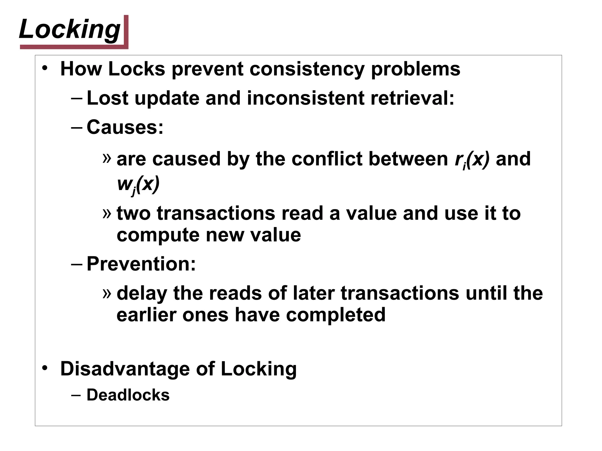 Locking
• How Locks prevent consistency problems
– Lost update and inconsistent retrieval:
– Causes:
» are caused by the conflict between ri(x) and
wj(x)
» two transactions read a value and use it to
compute new value
– Prevention:
» delay the reads of later transactions until the
earlier ones have completed
• Disadvantage of Locking
– Deadlocks
 