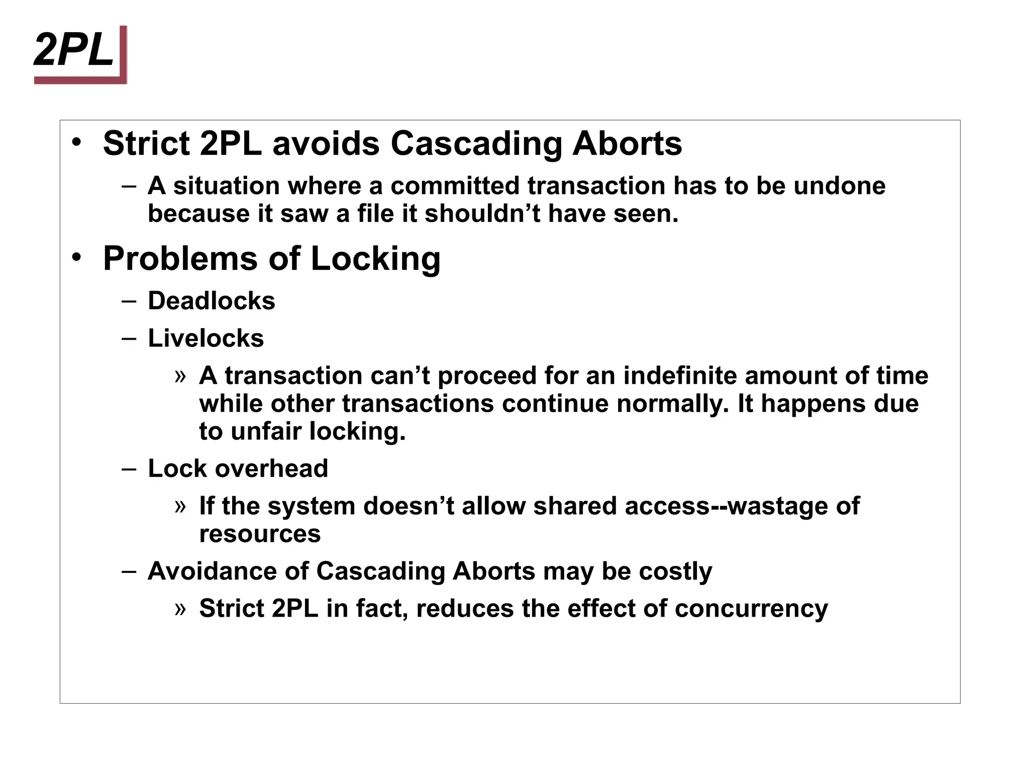 2PL
• Strict 2PL avoids Cascading Aborts
– A situation where a committed transaction has to be undone
because it saw a file it shouldn’t have seen.
• Problems of Locking
– Deadlocks
– Livelocks
» A transaction can’t proceed for an indefinite amount of time
while other transactions continue normally. It happens due
to unfair locking.
– Lock overhead
» If the system doesn’t allow shared access--wastage of
resources
– Avoidance of Cascading Aborts may be costly
» Strict 2PL in fact, reduces the effect of concurrency
 