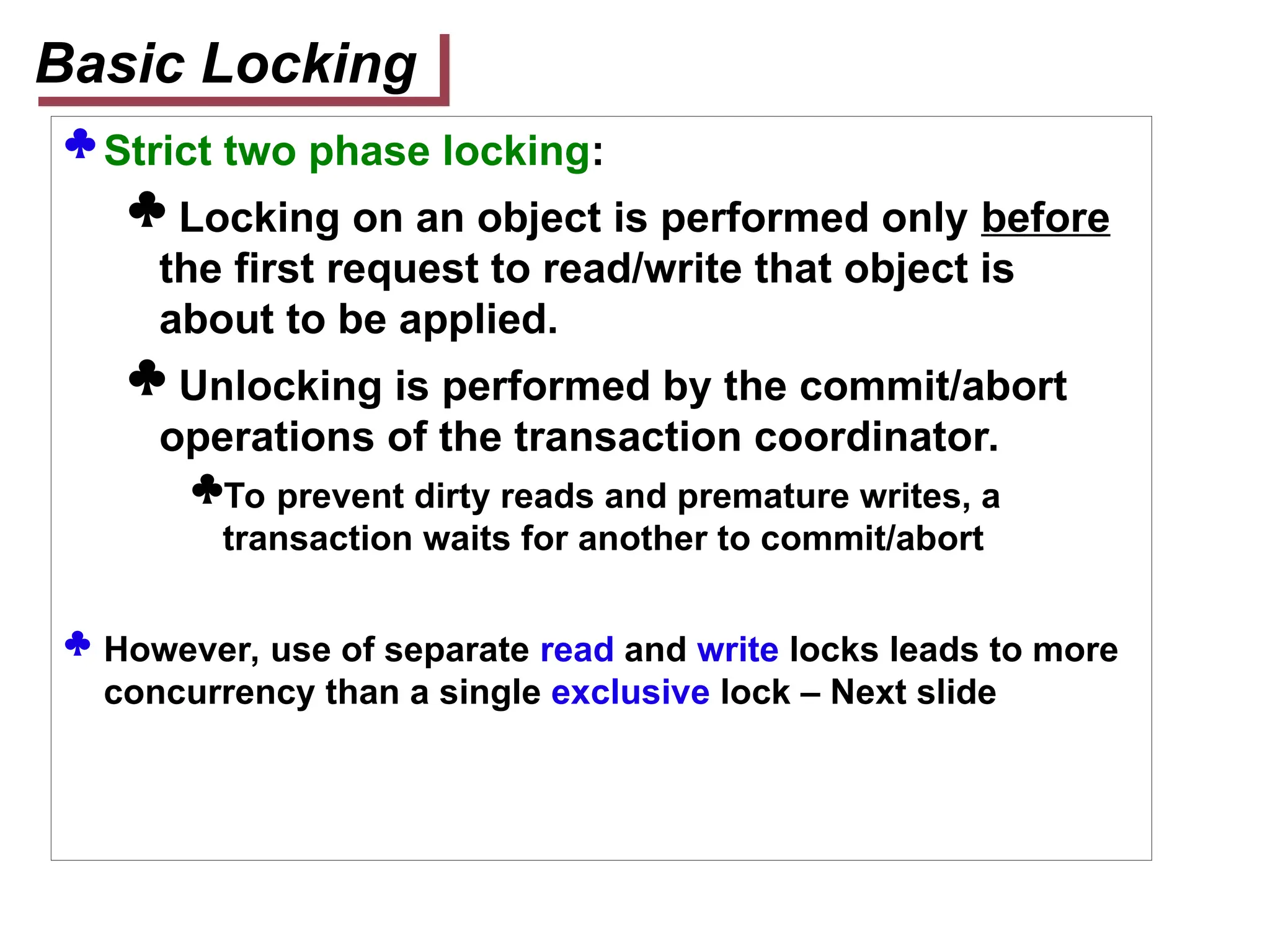  Strict two phase locking:
 Locking on an object is performed only before
the first request to read/write that object is
about to be applied.
 Unlocking is performed by the commit/abort
operations of the transaction coordinator.
To prevent dirty reads and premature writes, a
transaction waits for another to commit/abort
 However, use of separate read and write locks leads to more
concurrency than a single exclusive lock – Next slide
Basic Locking
 
